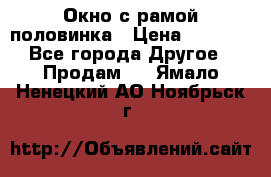 Окно с рамой половинка › Цена ­ 4 000 - Все города Другое » Продам   . Ямало-Ненецкий АО,Ноябрьск г.